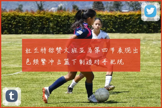 杜兰特称赞文班亚马第四节表现出色频繁冲击篮下制造对手犯规