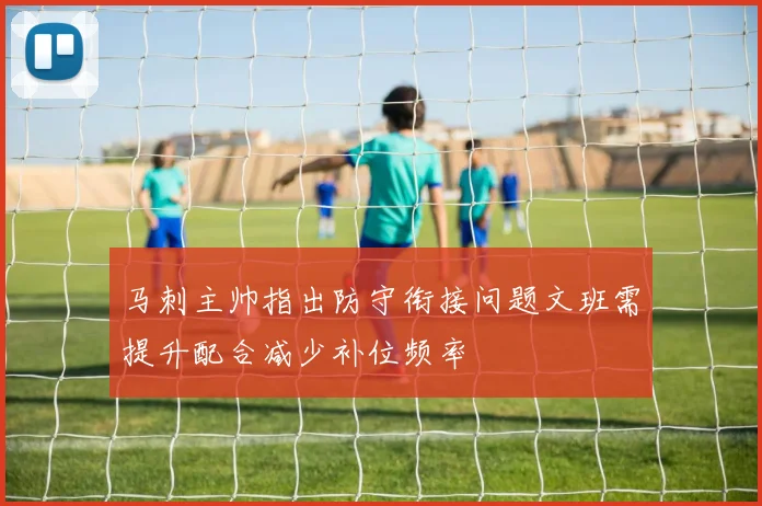 马刺主帅指出防守衔接问题文班需提升配合减少补位频率