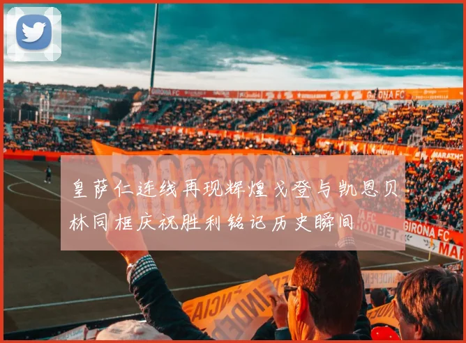 皇萨仁连线再现辉煌戈登与凯恩贝林同框庆祝胜利铭记历史瞬间
