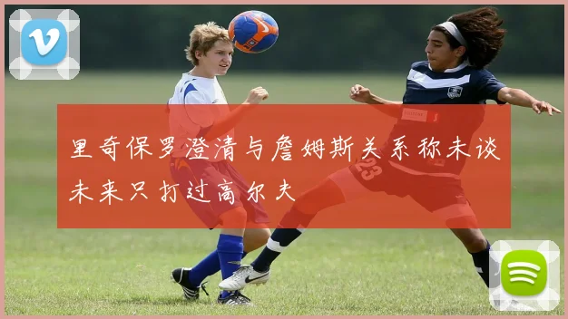 里奇保罗澄清与詹姆斯关系称未谈未来只打过高尔夫