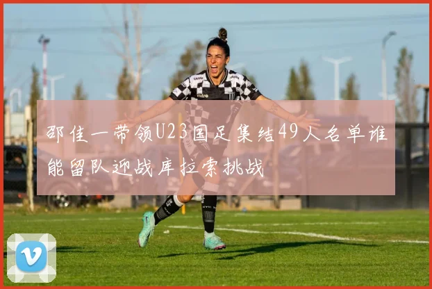 邵佳一带领U23国足集结49人名单谁能留队迎战库拉索挑战