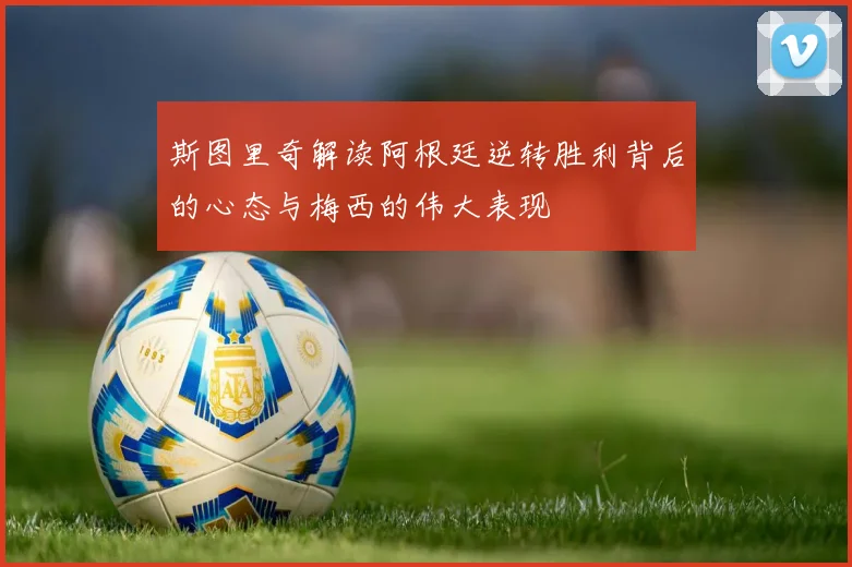斯图里奇解读阿根廷逆转胜利背后的心态与梅西的伟大表现