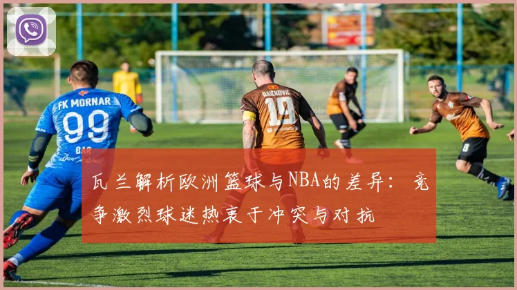 瓦兰解析欧洲篮球与NBA的差异：竞争激烈球迷热衷于冲突与对抗