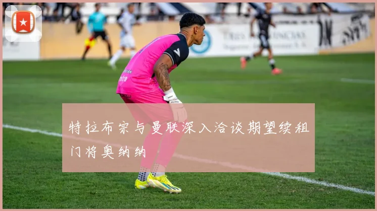 特拉布宗与曼联深入洽谈期望续租门将奥纳纳