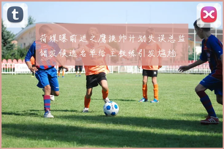 荷媒曝前进之鹰换帅计划失误总监错发候选名单给主教练引发尴尬