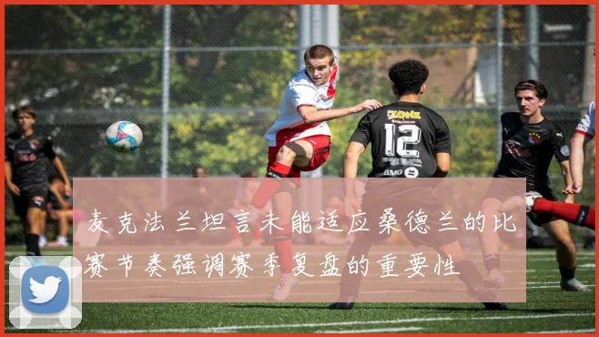 麦克法兰坦言未能适应桑德兰的比赛节奏强调赛季复盘的重要性