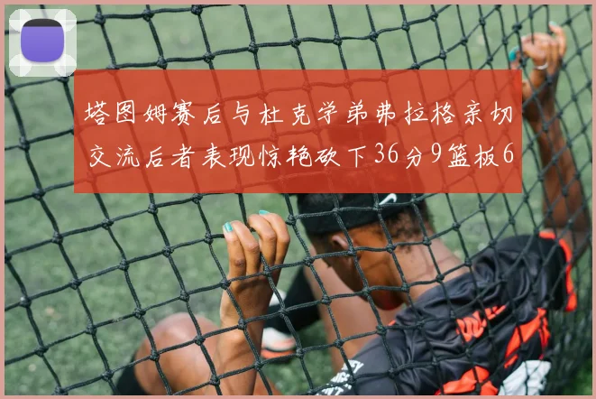 塔图姆赛后与杜克学弟弗拉格亲切交流后者表现惊艳砍下36分9篮板6助攻
