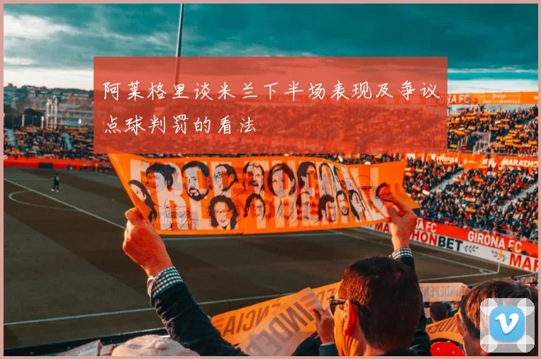 阿莱格里谈米兰下半场表现及争议点球判罚的看法