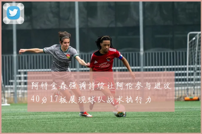 阿特金森强调持续让阿伦参与进攻40分17板展现球队战术执行力