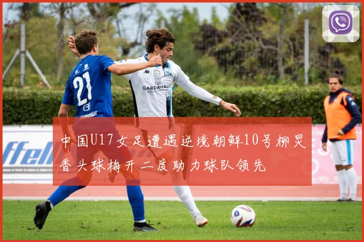中国U17女足遭遇逆境朝鲜10号柳炅香头球梅开二度助力球队领先