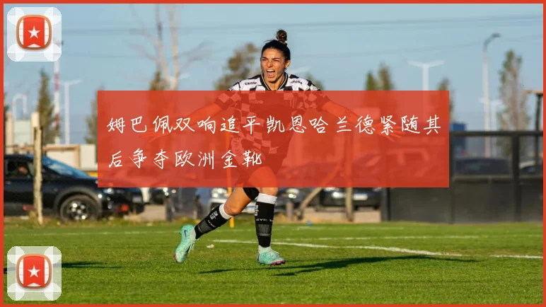 姆巴佩双响追平凯恩哈兰德紧随其后争夺欧洲金靴