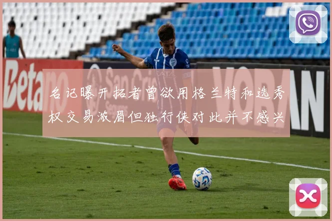 名记曝开拓者曾欲用格兰特和选秀权交易浓眉但独行侠对此并不感兴趣