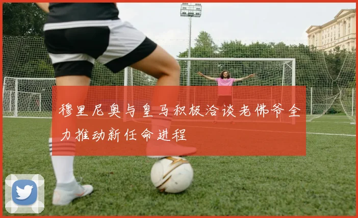 穆里尼奥与皇马积极洽谈老佛爷全力推动新任命进程