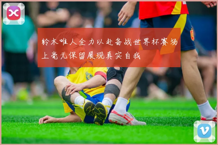 铃木唯人全力以赴备战世界杯赛场上毫无保留展现真实自我