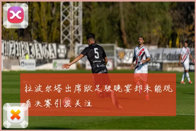 拉波尔塔出席欧足联晚宴却未能观看决赛引发关注