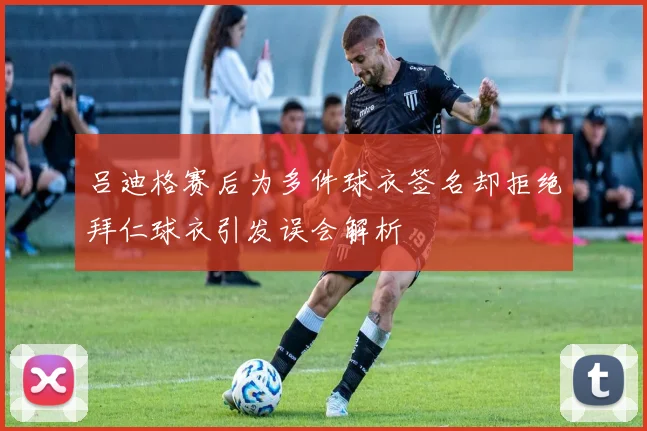 吕迪格赛后为多件球衣签名却拒绝拜仁球衣引发误会解析