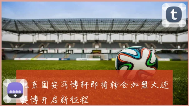 北京国安冯博轩即将转会加盟大连英博开启新征程