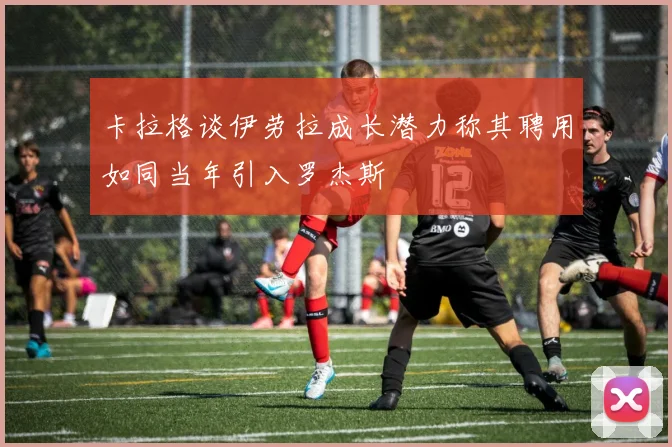 卡拉格谈伊劳拉成长潜力称其聘用如同当年引入罗杰斯