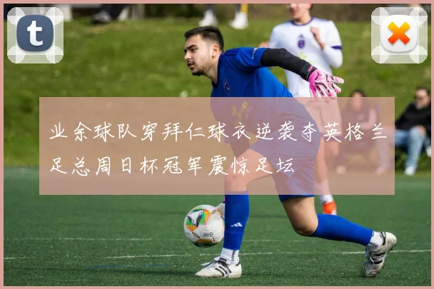 业余球队穿拜仁球衣逆袭夺英格兰足总周日杯冠军震惊足坛