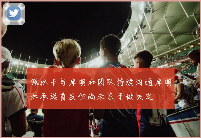 佩林卡与库明加团队持续沟通库明加承诺首发但尚未急于做决定