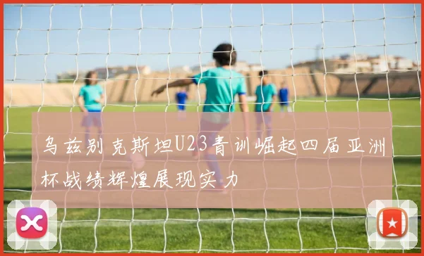 乌兹别克斯坦U23青训崛起四届亚洲杯战绩辉煌展现实力
