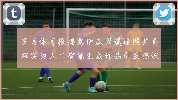 罗马体育报揭露伊瓜因邋遢照片真相实为人工智能生成作品引发热议