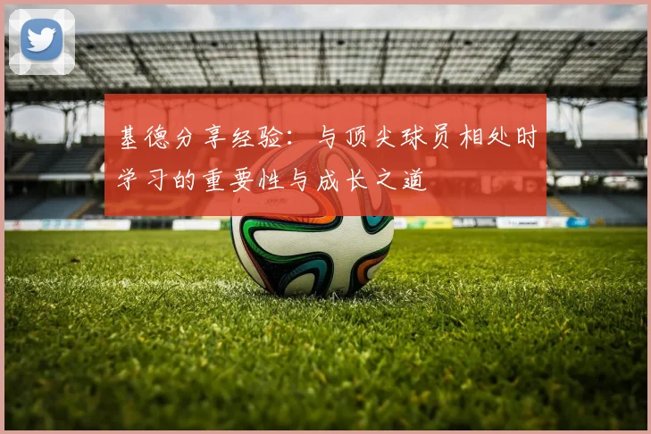 基德分享经验：与顶尖球员相处时学习的重要性与成长之道
