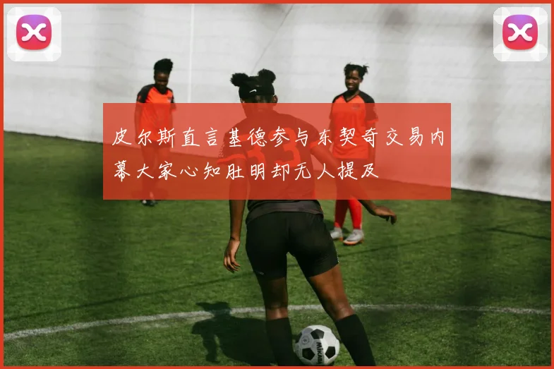 皮尔斯直言基德参与东契奇交易内幕大家心知肚明却无人提及