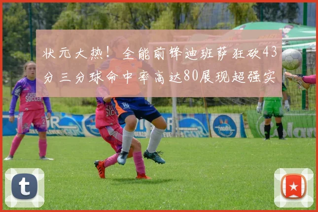 状元大热！全能前锋迪班萨狂砍43分三分球命中率高达80展现超强实力