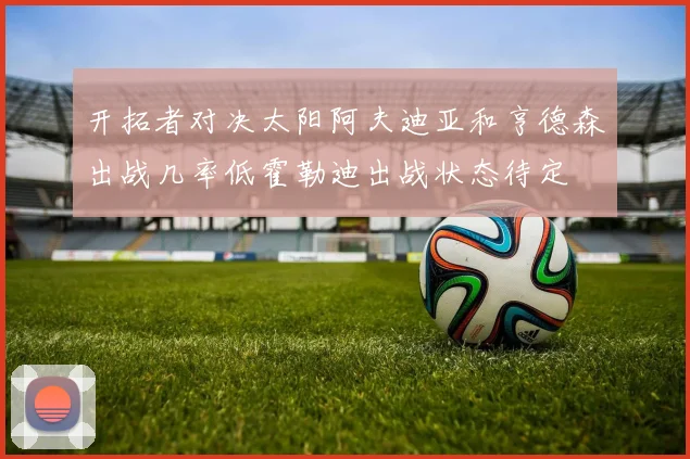 开拓者对决太阳阿夫迪亚和亨德森出战几率低霍勒迪出战状态待定